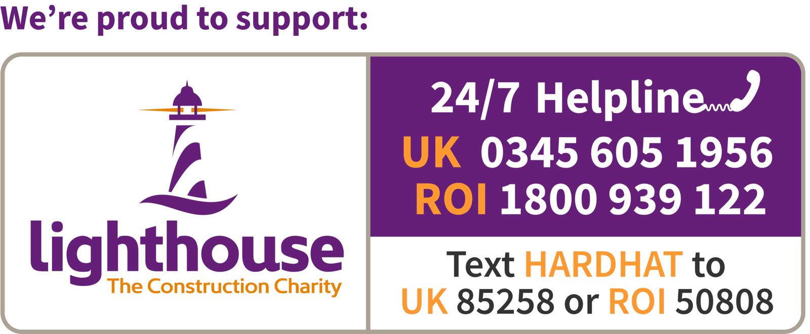 We're proud to support Lighthouse – The Construction Charity. 24/7 Helpline: UK 0345 605 1956 | ROI 1800 939 122. Text HARDHAT to 85258 (UK) or 50808 (ROI).